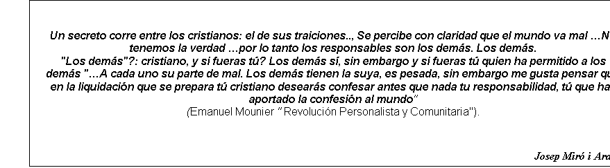 Cuadro de texto: Un secreto corre entre los cristianos: el de sus traiciones.., Se percibe con claridad que el mundo va mal No tenemos la verdad por lo tanto los responsables son los dems. Los dems.
"Los dems"?: cristiano, y si fueras t? Los dems s, sin embargo y si fueras t quien ha permitido a los dems "A cada uno su parte de mal. Los dems tienen la suya, es pesada, sin embargo me gusta pensar que en la liquidacin que se prepara t cristiano desears confesar antes que nada tu responsabilidad, t que has aportado la confesin al mundo" 
(Emanuel Mounier " Revolucin Personalista y Comunitaria").


Josep Mir i Ardvol
